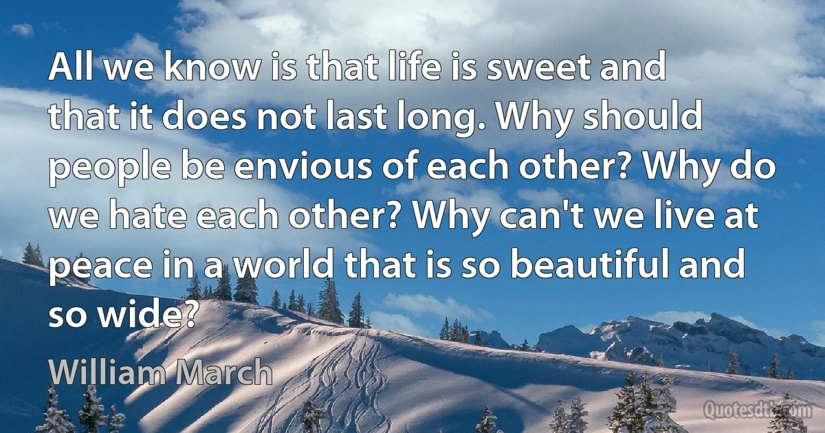 All we know is that life is sweet and that it does not last long. Why should people be envious of each other? Why do we hate each other? Why can't we live at peace in a world that is so beautiful and so wide? (William March)