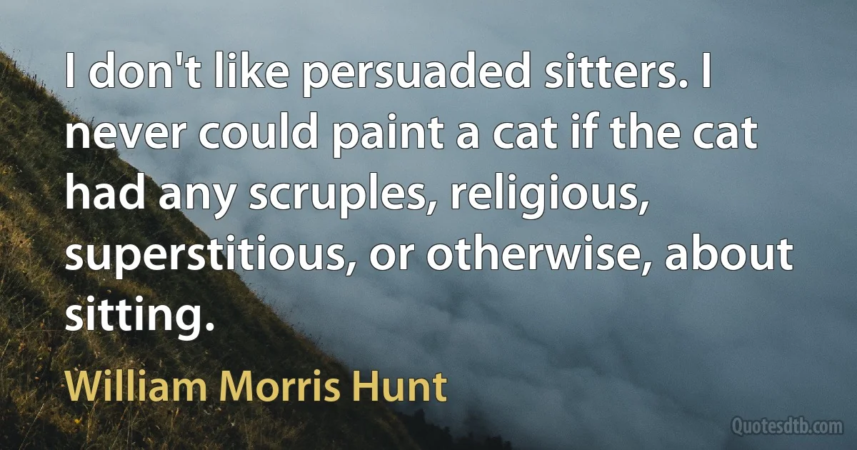 I don't like persuaded sitters. I never could paint a cat if the cat had any scruples, religious, superstitious, or otherwise, about sitting. (William Morris Hunt)