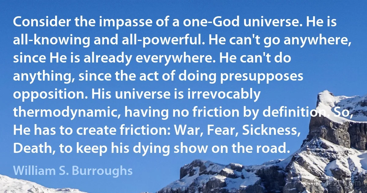 Consider the impasse of a one-God universe. He is all-knowing and all-powerful. He can't go anywhere, since He is already everywhere. He can't do anything, since the act of doing presupposes opposition. His universe is irrevocably thermodynamic, having no friction by definition. So, He has to create friction: War, Fear, Sickness, Death, to keep his dying show on the road. (William S. Burroughs)