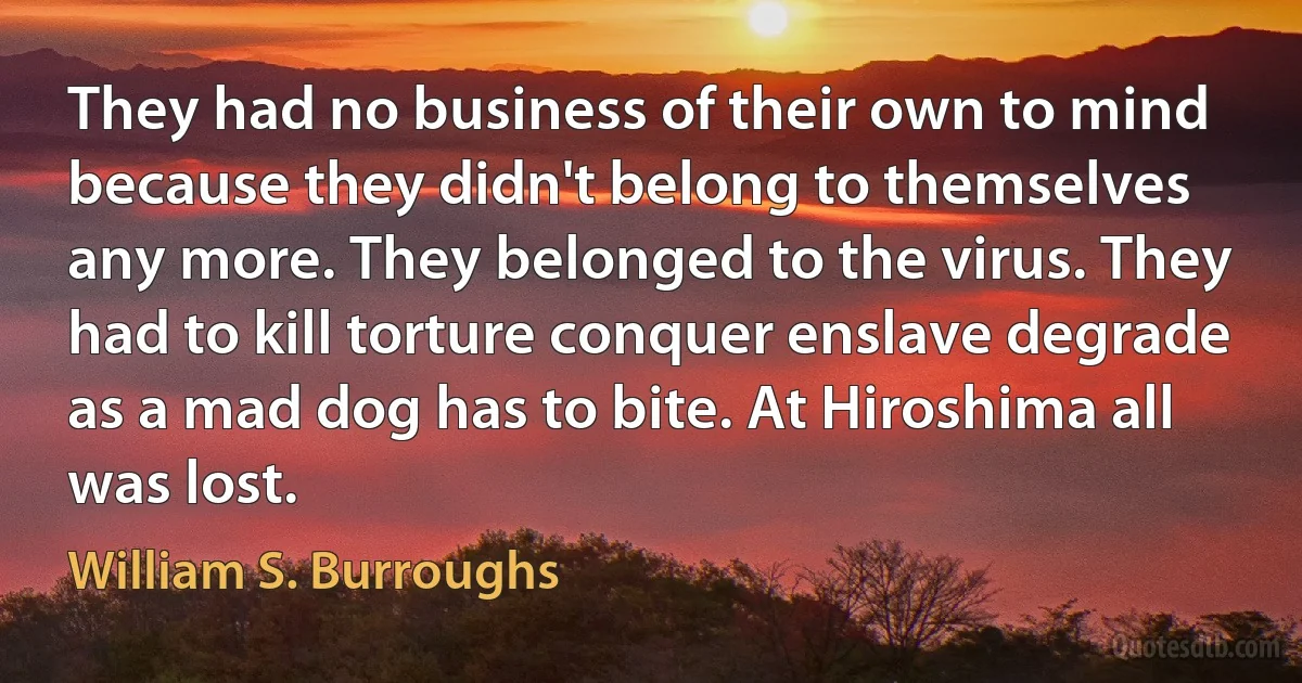 They had no business of their own to mind because they didn't belong to themselves any more. They belonged to the virus. They had to kill torture conquer enslave degrade as a mad dog has to bite. At Hiroshima all was lost. (William S. Burroughs)