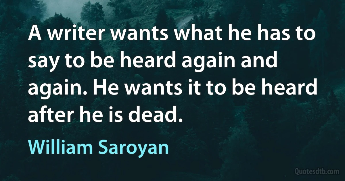 A writer wants what he has to say to be heard again and again. He wants it to be heard after he is dead. (William Saroyan)