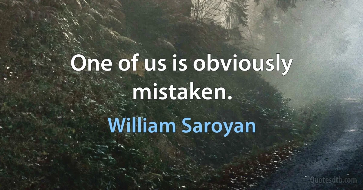 One of us is obviously mistaken. (William Saroyan)