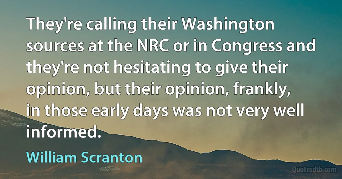 They're calling their Washington sources at the NRC or in Congress and they're not hesitating to give their opinion, but their opinion, frankly, in those early days was not very well informed. (William Scranton)