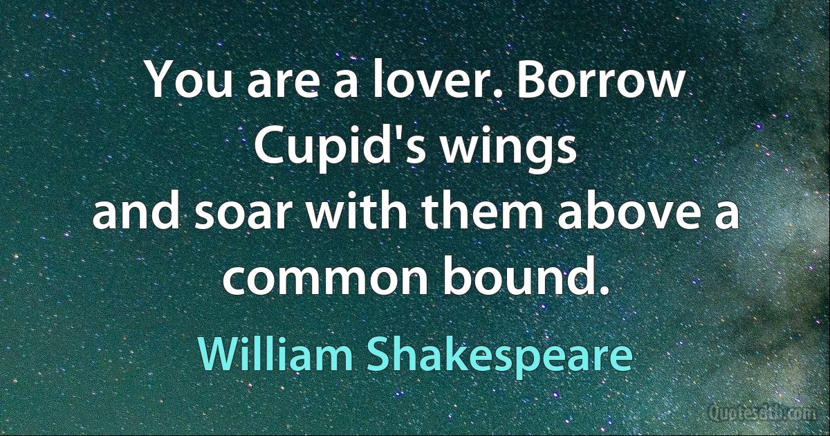 You are a lover. Borrow Cupid's wings
and soar with them above a common bound. (William Shakespeare)