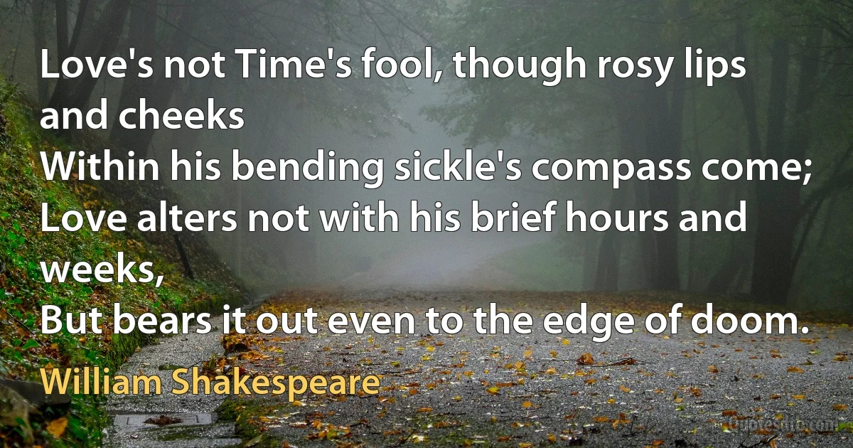 Love's not Time's fool, though rosy lips and cheeks
Within his bending sickle's compass come;
Love alters not with his brief hours and weeks,
But bears it out even to the edge of doom. (William Shakespeare)