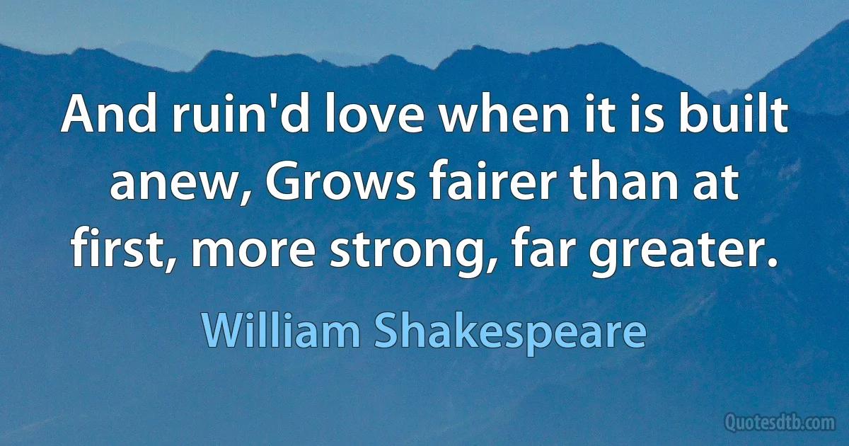 And ruin'd love when it is built anew, Grows fairer than at first, more strong, far greater. (William Shakespeare)