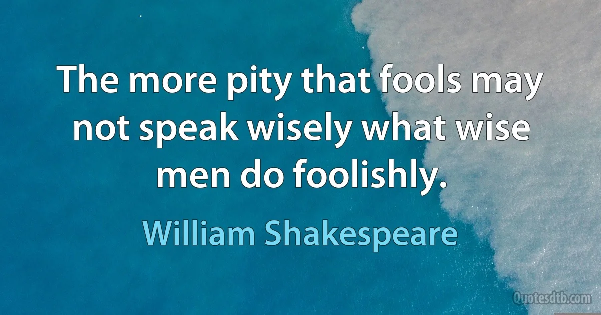 The more pity that fools may not speak wisely what wise men do foolishly. (William Shakespeare)