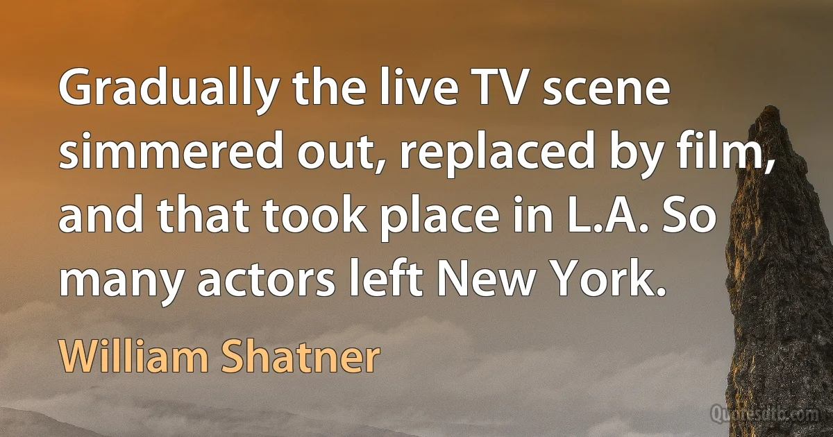 Gradually the live TV scene simmered out, replaced by film, and that took place in L.A. So many actors left New York. (William Shatner)