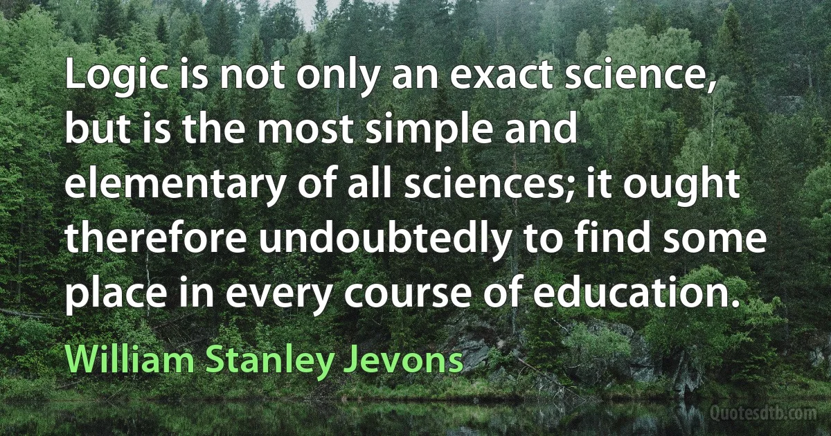 Logic is not only an exact science, but is the most simple and elementary of all sciences; it ought therefore undoubtedly to find some place in every course of education. (William Stanley Jevons)