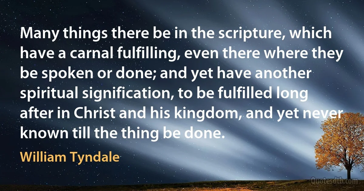 Many things there be in the scripture, which have a carnal fulfilling, even there where they be spoken or done; and yet have another spiritual signification, to be fulfilled long after in Christ and his kingdom, and yet never known till the thing be done. (William Tyndale)