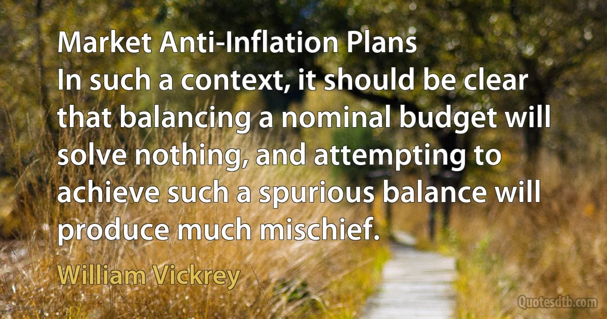 Market Anti-Inflation Plans
In such a context, it should be clear that balancing a nominal budget will solve nothing, and attempting to achieve such a spurious balance will produce much mischief. (William Vickrey)