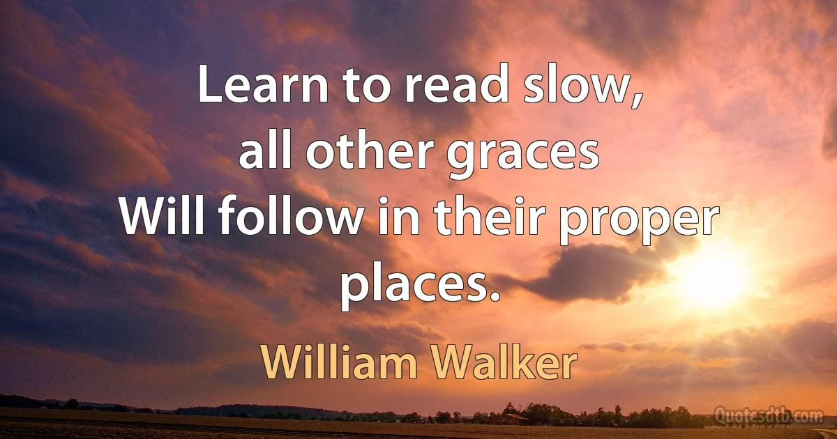 Learn to read slow,
all other graces
Will follow in their proper places. (William Walker)