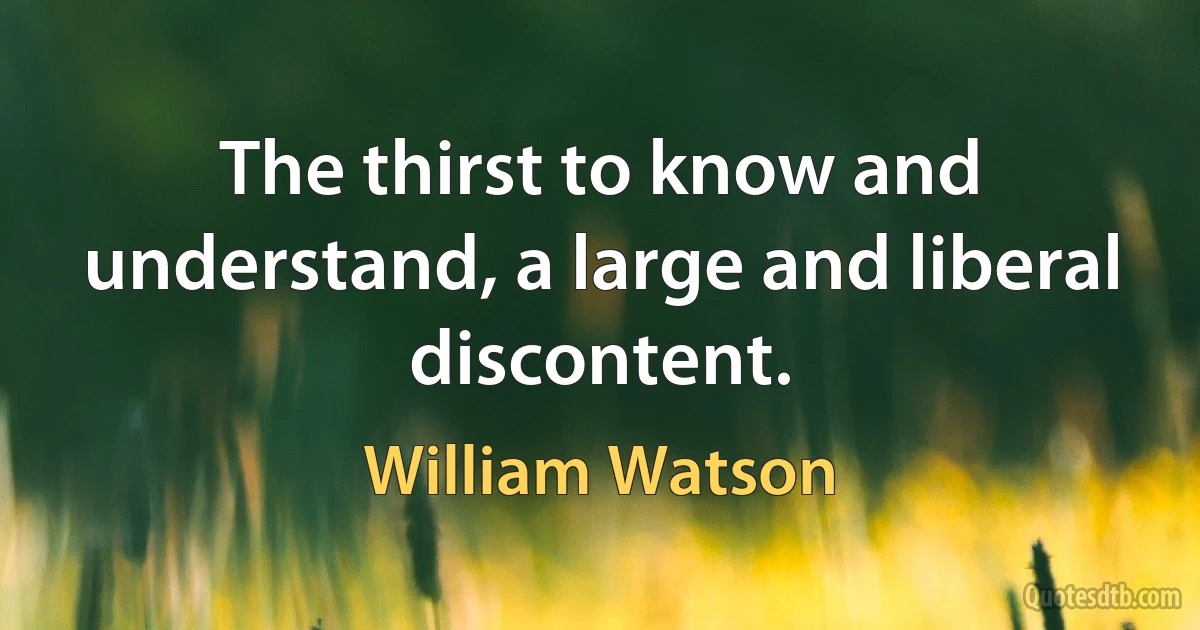 The thirst to know and understand, a large and liberal discontent. (William Watson)