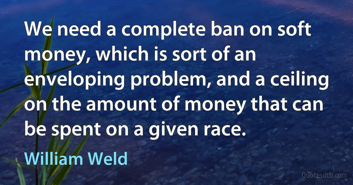 We need a complete ban on soft money, which is sort of an enveloping problem, and a ceiling on the amount of money that can be spent on a given race. (William Weld)