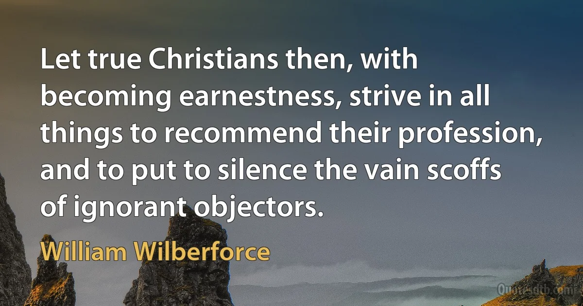 Let true Christians then, with becoming earnestness, strive in all things to recommend their profession, and to put to silence the vain scoffs of ignorant objectors. (William Wilberforce)