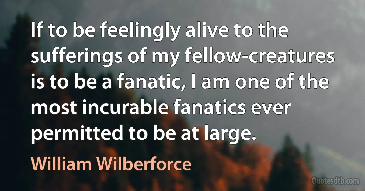 If to be feelingly alive to the sufferings of my fellow-creatures is to be a fanatic, I am one of the most incurable fanatics ever permitted to be at large. (William Wilberforce)