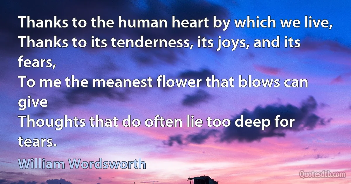 Thanks to the human heart by which we live,
Thanks to its tenderness, its joys, and its fears,
To me the meanest flower that blows can give
Thoughts that do often lie too deep for tears. (William Wordsworth)