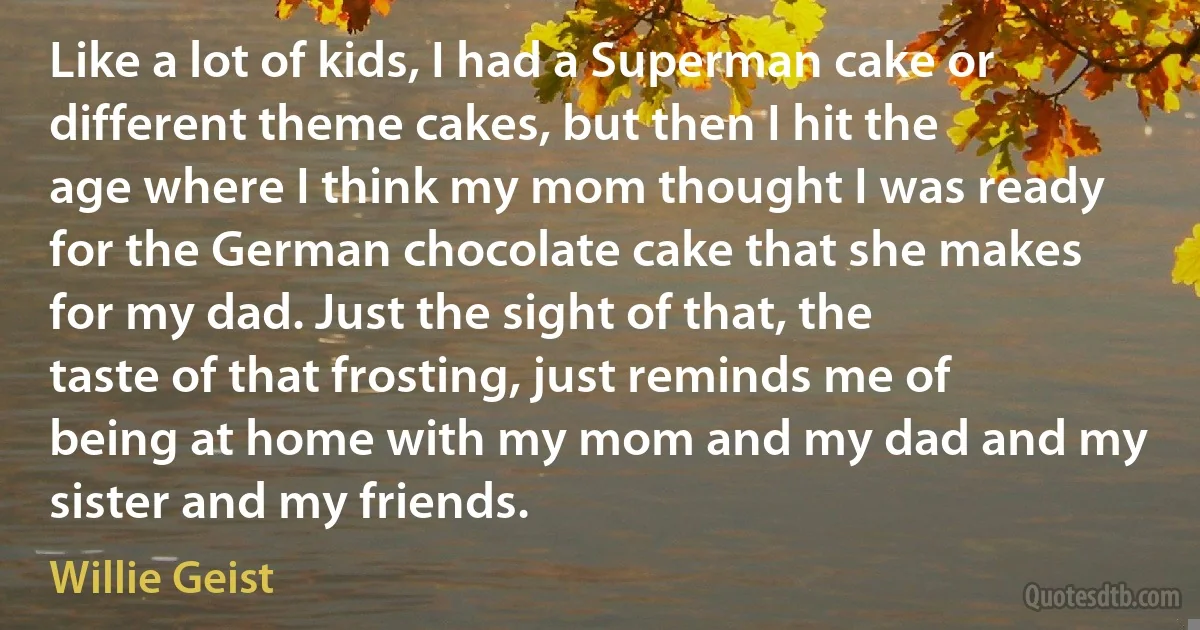 Like a lot of kids, I had a Superman cake or different theme cakes, but then I hit the age where I think my mom thought I was ready for the German chocolate cake that she makes for my dad. Just the sight of that, the taste of that frosting, just reminds me of being at home with my mom and my dad and my sister and my friends. (Willie Geist)