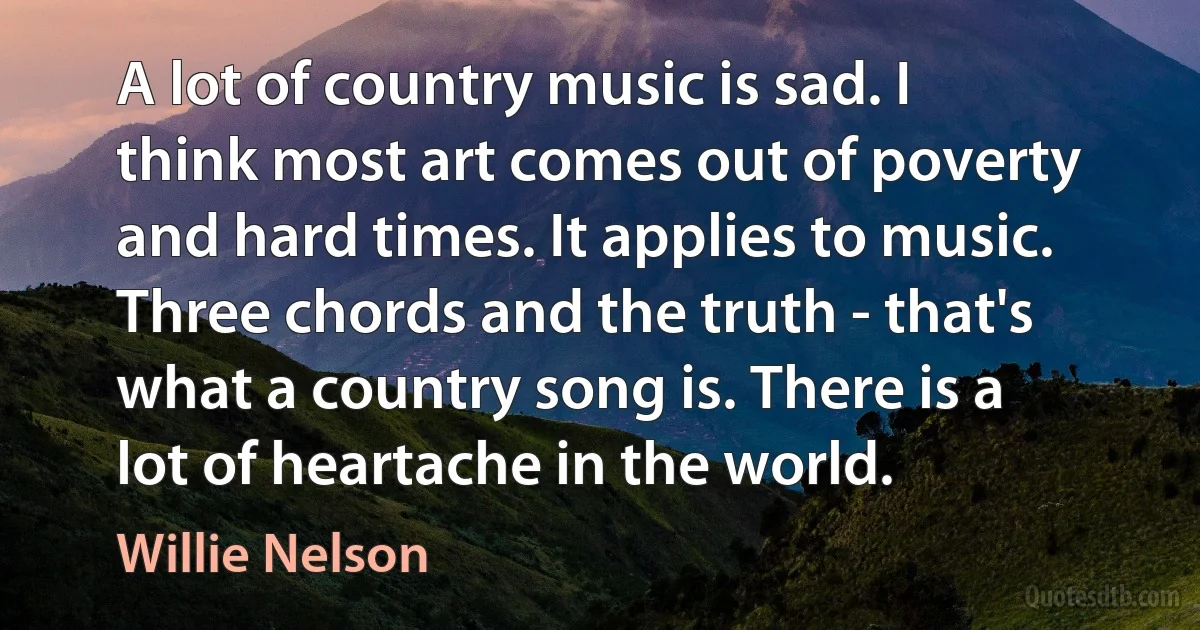 A lot of country music is sad. I think most art comes out of poverty and hard times. It applies to music. Three chords and the truth - that's what a country song is. There is a lot of heartache in the world. (Willie Nelson)