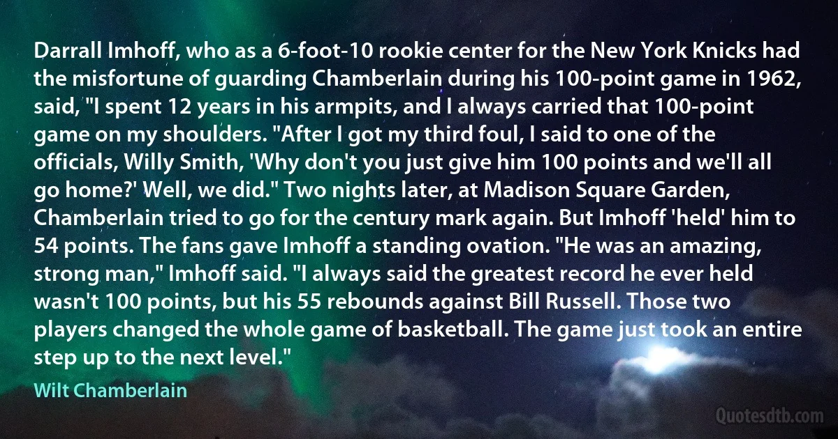 Darrall Imhoff, who as a 6-foot-10 rookie center for the New York Knicks had the misfortune of guarding Chamberlain during his 100-point game in 1962, said, "I spent 12 years in his armpits, and I always carried that 100-point game on my shoulders. "After I got my third foul, I said to one of the officials, Willy Smith, 'Why don't you just give him 100 points and we'll all go home?' Well, we did." Two nights later, at Madison Square Garden, Chamberlain tried to go for the century mark again. But Imhoff 'held' him to 54 points. The fans gave Imhoff a standing ovation. "He was an amazing, strong man," Imhoff said. "I always said the greatest record he ever held wasn't 100 points, but his 55 rebounds against Bill Russell. Those two players changed the whole game of basketball. The game just took an entire step up to the next level." (Wilt Chamberlain)