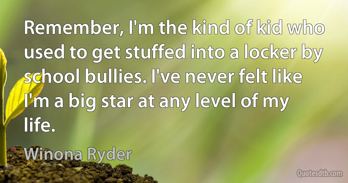 Remember, I'm the kind of kid who used to get stuffed into a locker by school bullies. I've never felt like I'm a big star at any level of my life. (Winona Ryder)