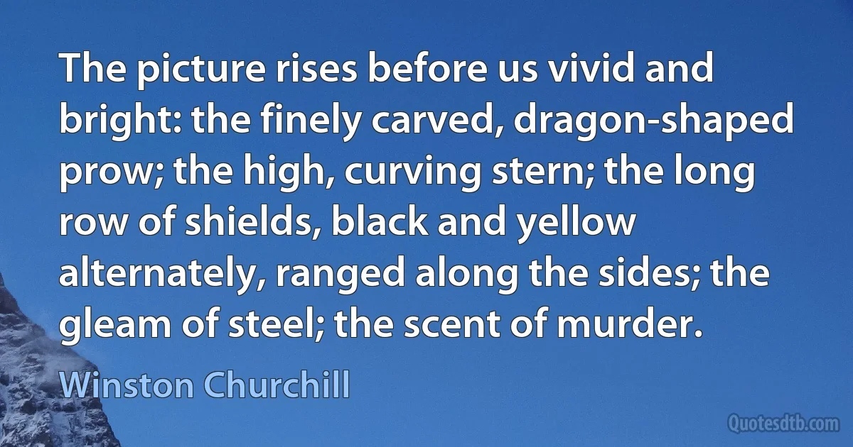 The picture rises before us vivid and bright: the finely carved, dragon-shaped prow; the high, curving stern; the long row of shields, black and yellow alternately, ranged along the sides; the gleam of steel; the scent of murder. (Winston Churchill)