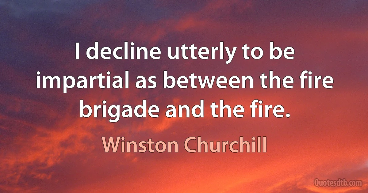 I decline utterly to be impartial as between the fire brigade and the fire. (Winston Churchill)