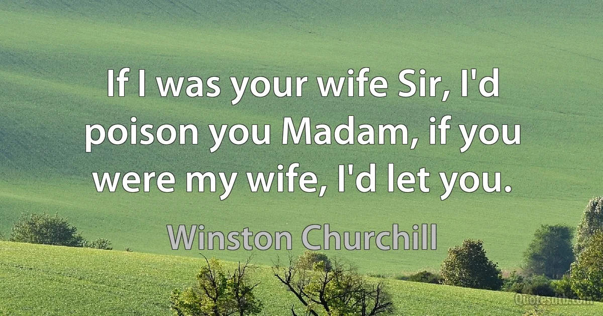 If I was your wife Sir, I'd poison you Madam, if you were my wife, I'd let you. (Winston Churchill)