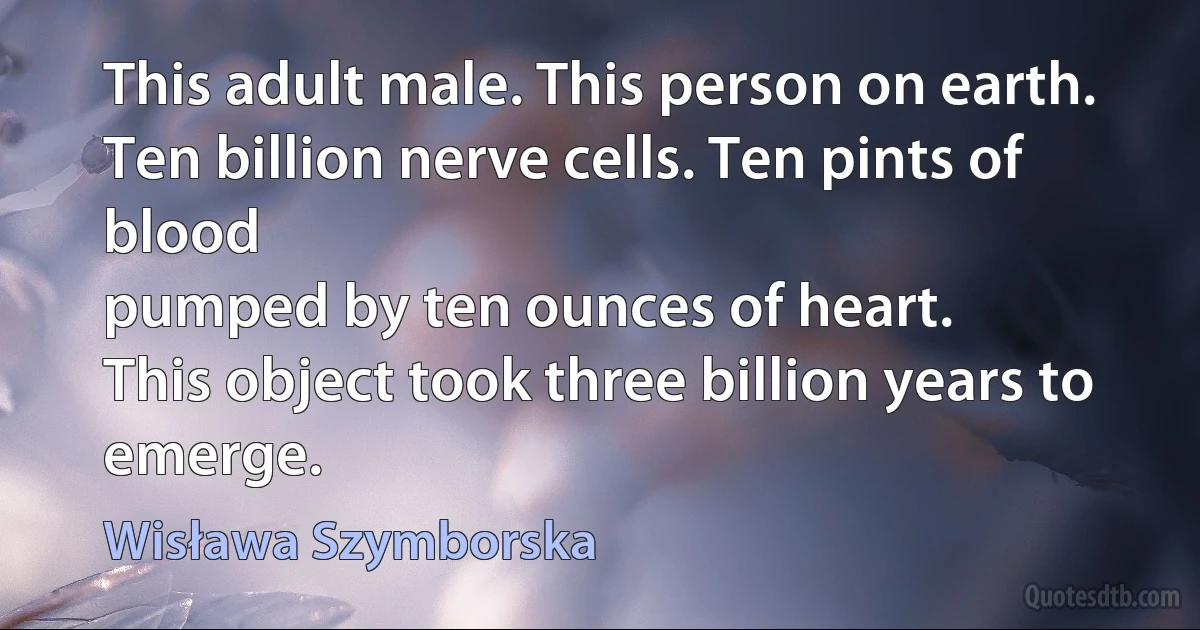 This adult male. This person on earth.
Ten billion nerve cells. Ten pints of blood
pumped by ten ounces of heart.
This object took three billion years to emerge. (Wisława Szymborska)