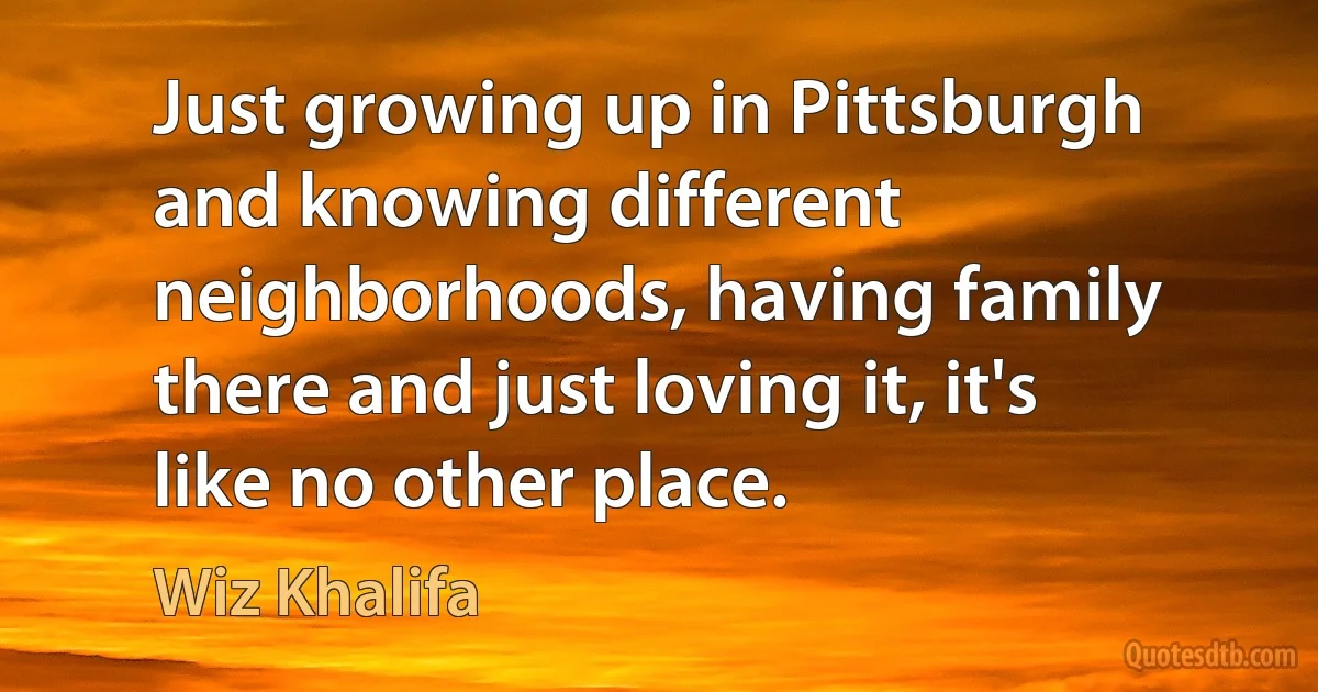 Just growing up in Pittsburgh and knowing different neighborhoods, having family there and just loving it, it's like no other place. (Wiz Khalifa)