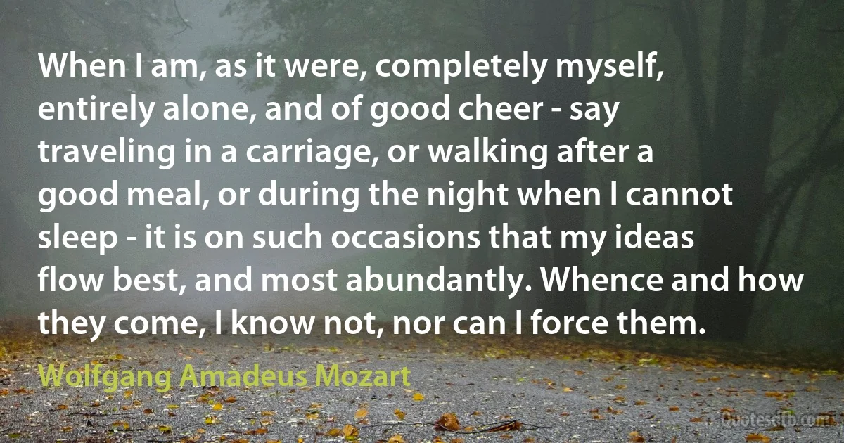 When I am, as it were, completely myself, entirely alone, and of good cheer - say traveling in a carriage, or walking after a good meal, or during the night when I cannot sleep - it is on such occasions that my ideas flow best, and most abundantly. Whence and how they come, I know not, nor can I force them. (Wolfgang Amadeus Mozart)