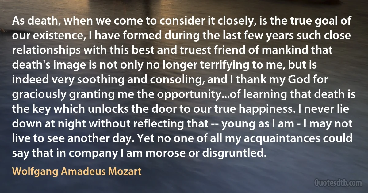 As death, when we come to consider it closely, is the true goal of our existence, I have formed during the last few years such close relationships with this best and truest friend of mankind that death's image is not only no longer terrifying to me, but is indeed very soothing and consoling, and I thank my God for graciously granting me the opportunity...of learning that death is the key which unlocks the door to our true happiness. I never lie down at night without reflecting that -- young as I am - I may not live to see another day. Yet no one of all my acquaintances could say that in company I am morose or disgruntled. (Wolfgang Amadeus Mozart)