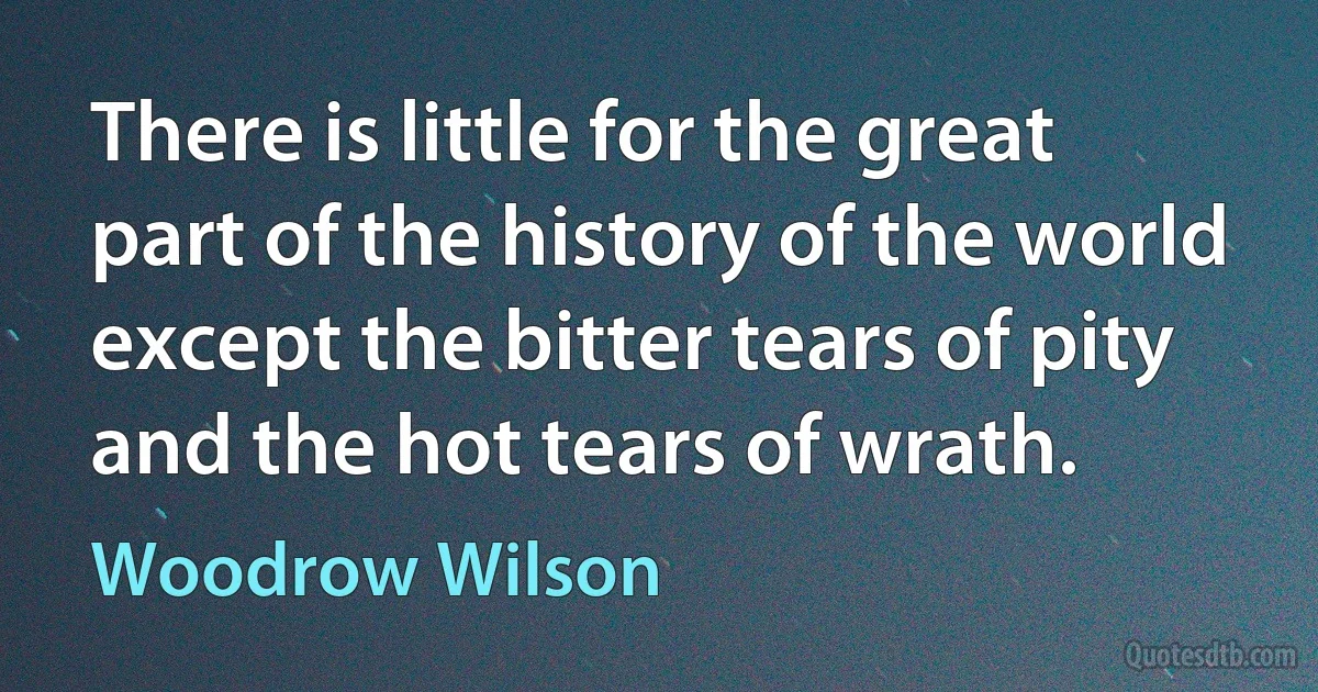 There is little for the great part of the history of the world except the bitter tears of pity and the hot tears of wrath. (Woodrow Wilson)