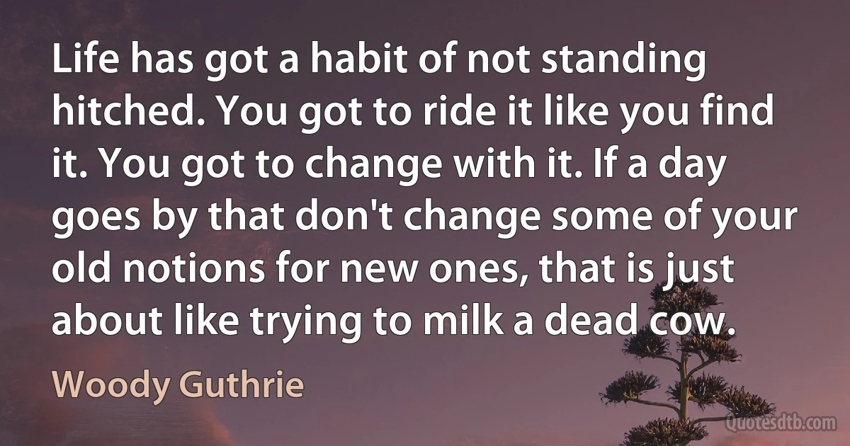 Life has got a habit of not standing hitched. You got to ride it like you find it. You got to change with it. If a day goes by that don't change some of your old notions for new ones, that is just about like trying to milk a dead cow. (Woody Guthrie)