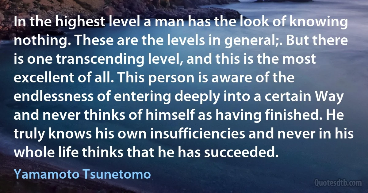 In the highest level a man has the look of knowing nothing. These are the levels in general;. But there is one transcending level, and this is the most excellent of all. This person is aware of the endlessness of entering deeply into a certain Way and never thinks of himself as having finished. He truly knows his own insufficiencies and never in his whole life thinks that he has succeeded. (Yamamoto Tsunetomo)