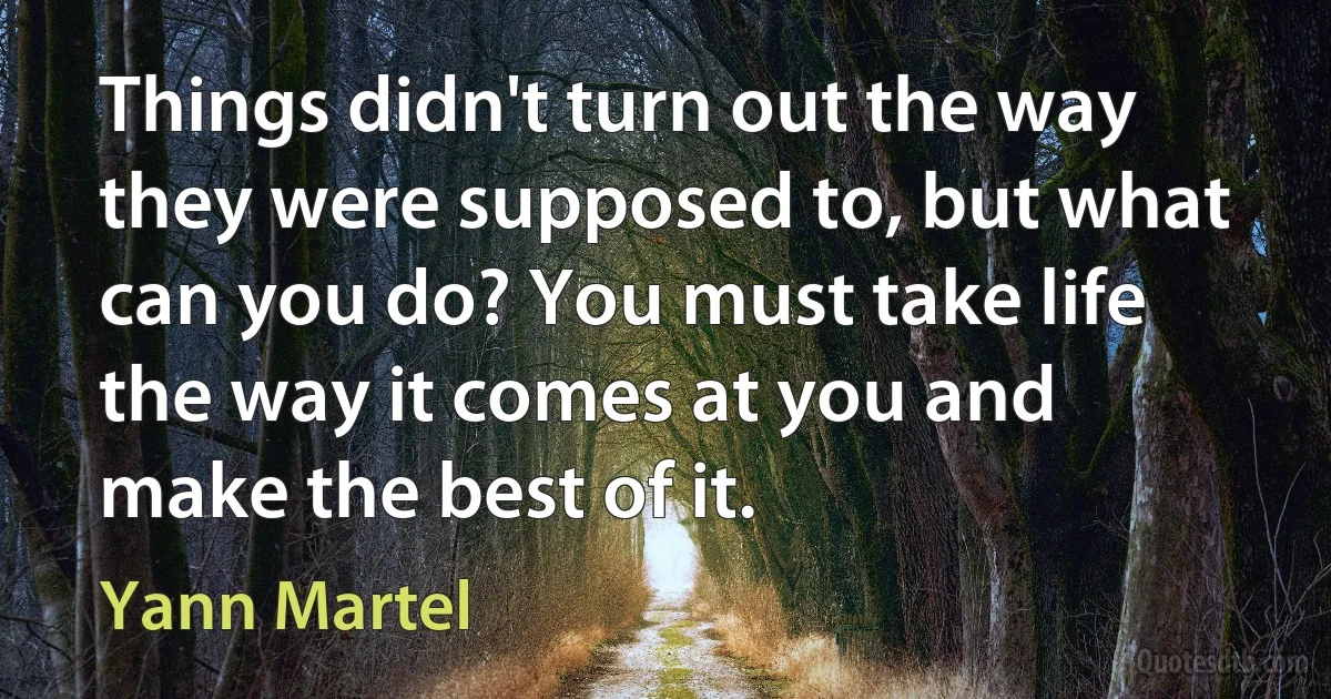 Things didn't turn out the way they were supposed to, but what can you do? You must take life the way it comes at you and make the best of it. (Yann Martel)