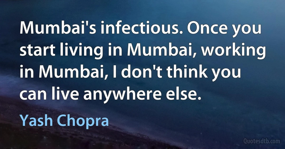 Mumbai's infectious. Once you start living in Mumbai, working in Mumbai, I don't think you can live anywhere else. (Yash Chopra)