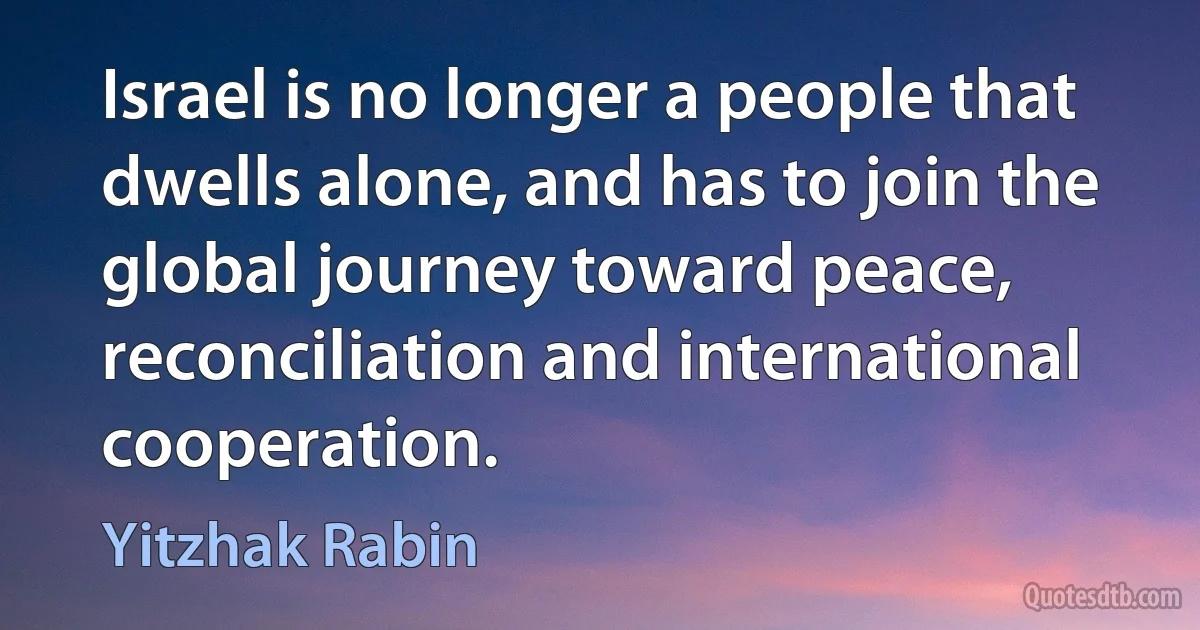 Israel is no longer a people that dwells alone, and has to join the global journey toward peace, reconciliation and international cooperation. (Yitzhak Rabin)