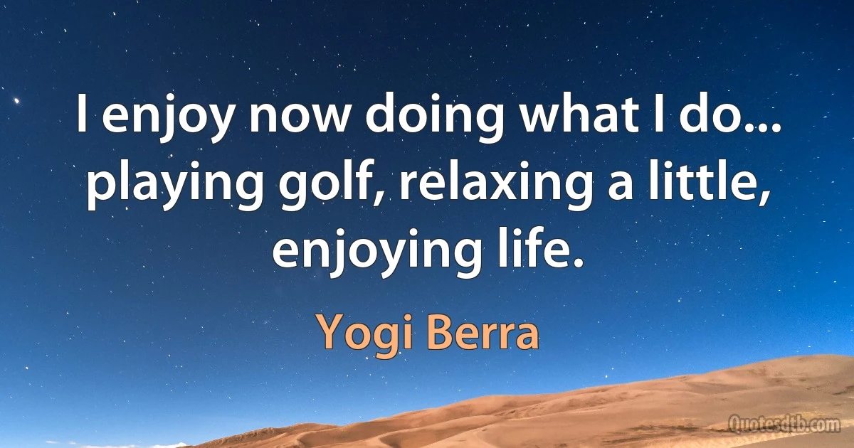 I enjoy now doing what I do... playing golf, relaxing a little, enjoying life. (Yogi Berra)