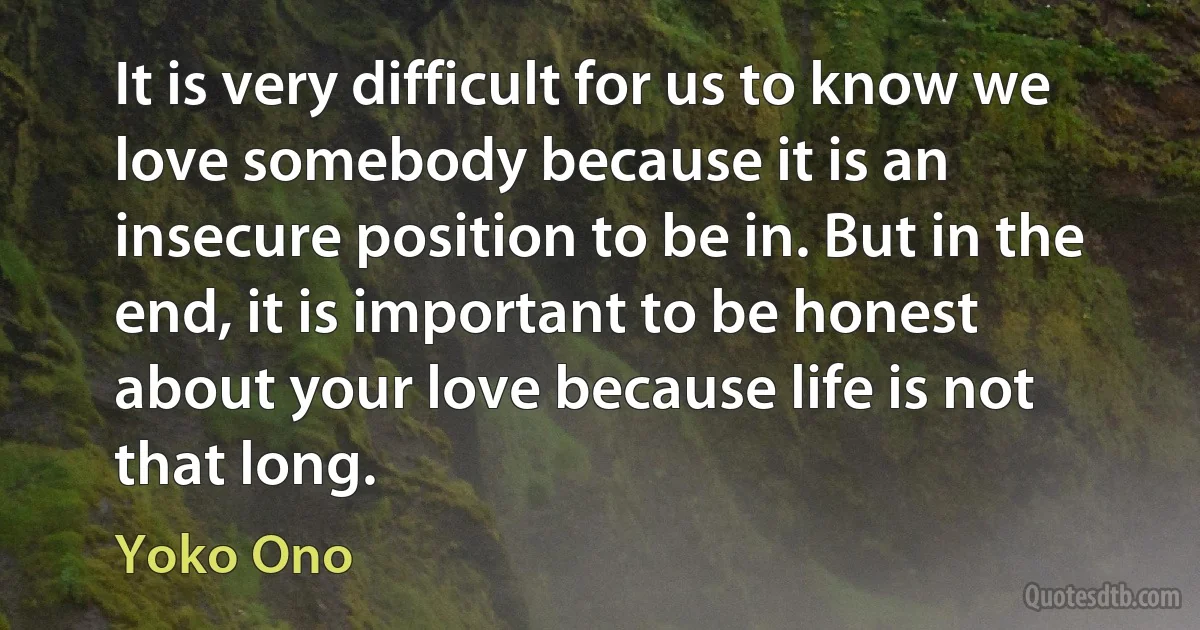 It is very difficult for us to know we love somebody because it is an insecure position to be in. But in the end, it is important to be honest about your love because life is not that long. (Yoko Ono)