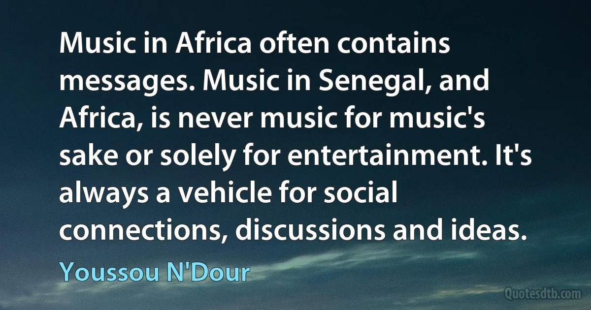 Music in Africa often contains messages. Music in Senegal, and Africa, is never music for music's sake or solely for entertainment. It's always a vehicle for social connections, discussions and ideas. (Youssou N'Dour)