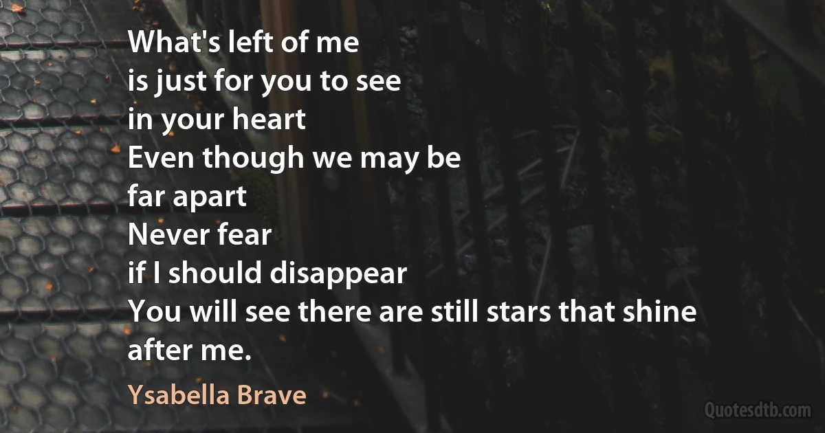 What's left of me
is just for you to see
in your heart
Even though we may be
far apart
Never fear
if I should disappear
You will see there are still stars that shine
after me. (Ysabella Brave)