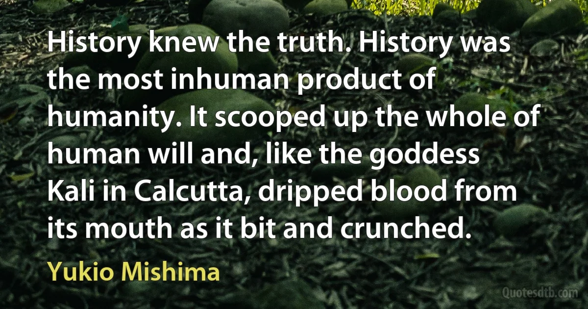 History knew the truth. History was the most inhuman product of humanity. It scooped up the whole of human will and, like the goddess Kali in Calcutta, dripped blood from its mouth as it bit and crunched. (Yukio Mishima)