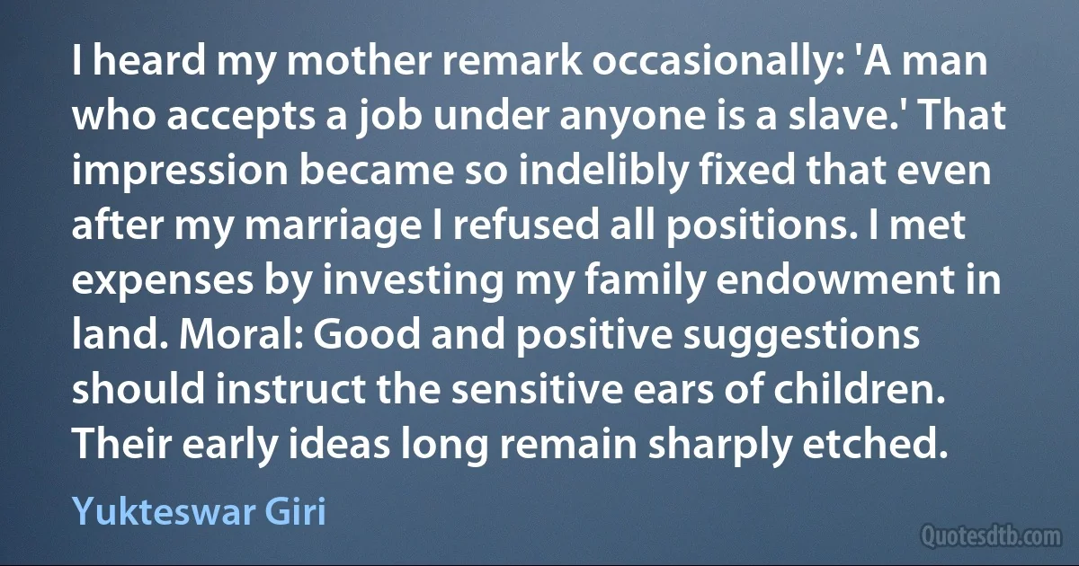 I heard my mother remark occasionally: 'A man who accepts a job under anyone is a slave.' That impression became so indelibly fixed that even after my marriage I refused all positions. I met expenses by investing my family endowment in land. Moral: Good and positive suggestions should instruct the sensitive ears of children. Their early ideas long remain sharply etched. (Yukteswar Giri)