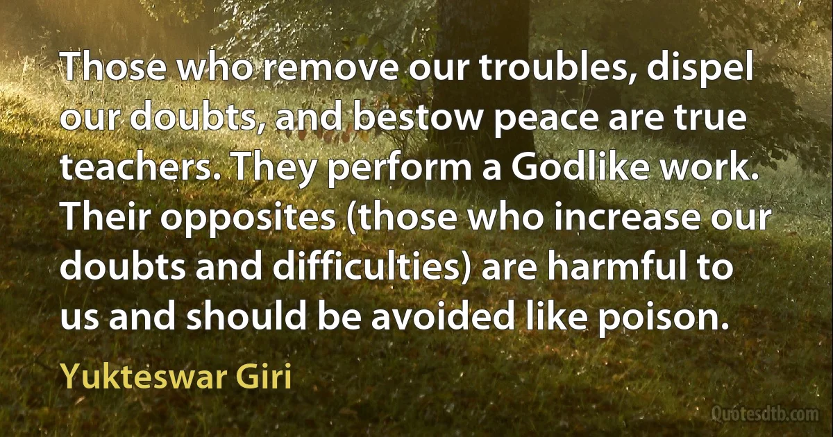 Those who remove our troubles, dispel our doubts, and bestow peace are true teachers. They perform a Godlike work. Their opposites (those who increase our doubts and difficulties) are harmful to us and should be avoided like poison. (Yukteswar Giri)