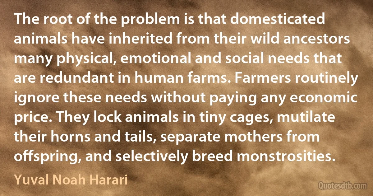 The root of the problem is that domesticated animals have inherited from their wild ancestors many physical, emotional and social needs that are redundant in human farms. Farmers routinely ignore these needs without paying any economic price. They lock animals in tiny cages, mutilate their horns and tails, separate mothers from offspring, and selectively breed monstrosities. (Yuval Noah Harari)