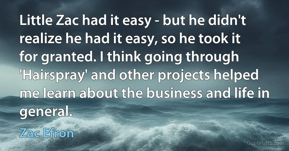 Little Zac had it easy - but he didn't realize he had it easy, so he took it for granted. I think going through 'Hairspray' and other projects helped me learn about the business and life in general. (Zac Efron)