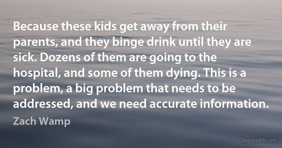 Because these kids get away from their parents, and they binge drink until they are sick. Dozens of them are going to the hospital, and some of them dying. This is a problem, a big problem that needs to be addressed, and we need accurate information. (Zach Wamp)