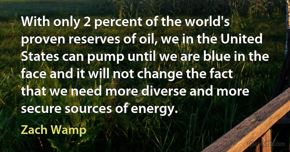 With only 2 percent of the world's proven reserves of oil, we in the United States can pump until we are blue in the face and it will not change the fact that we need more diverse and more secure sources of energy. (Zach Wamp)