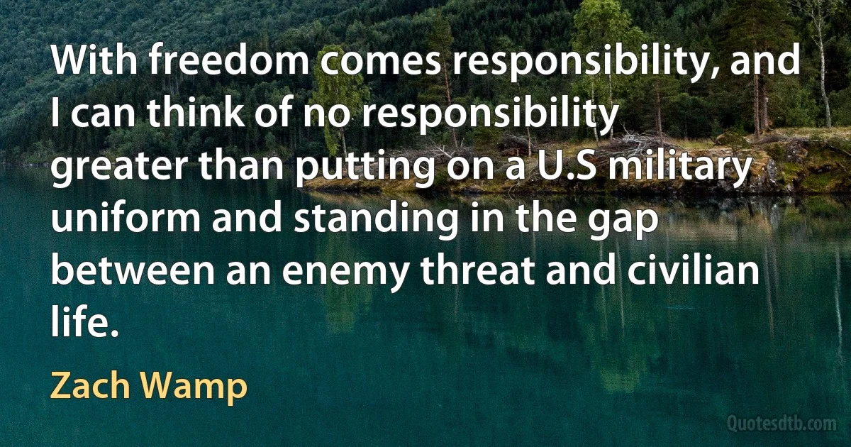 With freedom comes responsibility, and I can think of no responsibility greater than putting on a U.S military uniform and standing in the gap between an enemy threat and civilian life. (Zach Wamp)